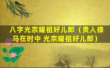 八字光宗耀祖好儿郎（贵人禄马在时中 光宗耀祖好儿郎）